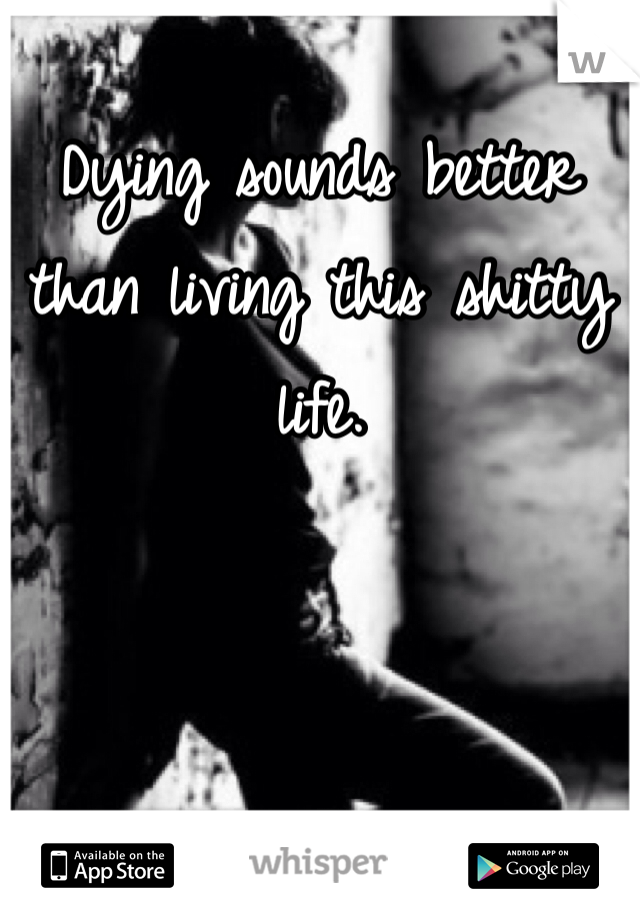 Dying sounds better than living this shitty life. 