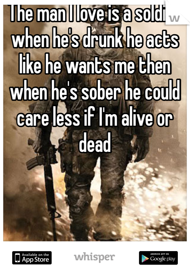 The man I love is a soldier when he's drunk he acts like he wants me then when he's sober he could care less if I'm alive or dead 