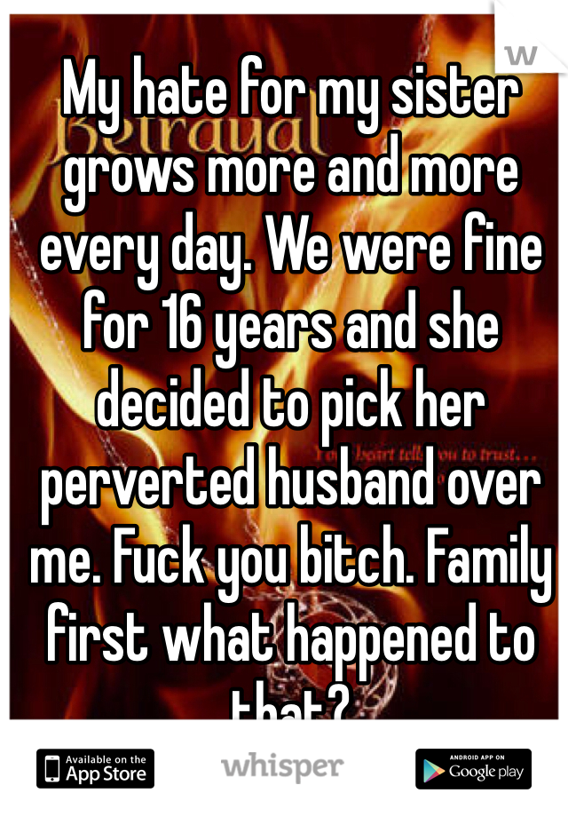 My hate for my sister grows more and more every day. We were fine for 16 years and she decided to pick her perverted husband over me. Fuck you bitch. Family first what happened to that?