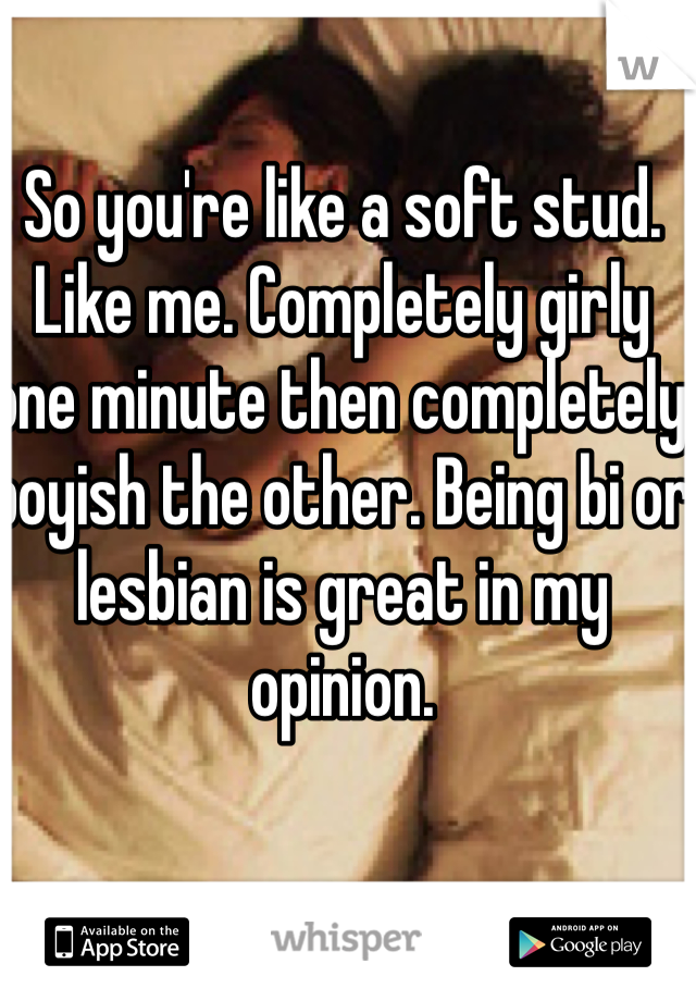 So you're like a soft stud. Like me. Completely girly one minute then completely boyish the other. Being bi or lesbian is great in my opinion.  