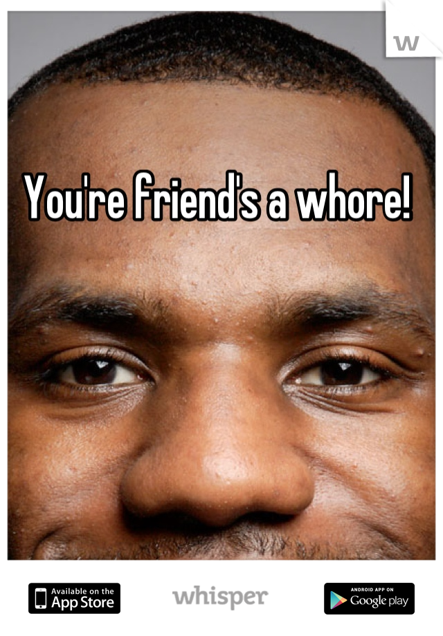 You're friend's a whore!
