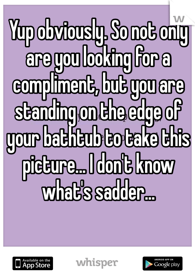 Yup obviously. So not only are you looking for a compliment, but you are standing on the edge of your bathtub to take this picture... I don't know what's sadder...