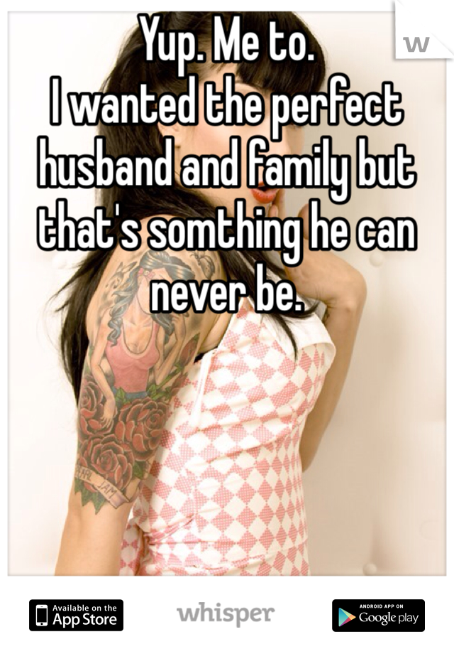 Yup. Me to.
I wanted the perfect husband and family but that's somthing he can never be. 