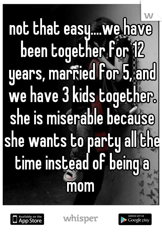 not that easy....we have been together for 12 years, married for 5, and we have 3 kids together. she is miserable because she wants to party all the time instead of being a mom 