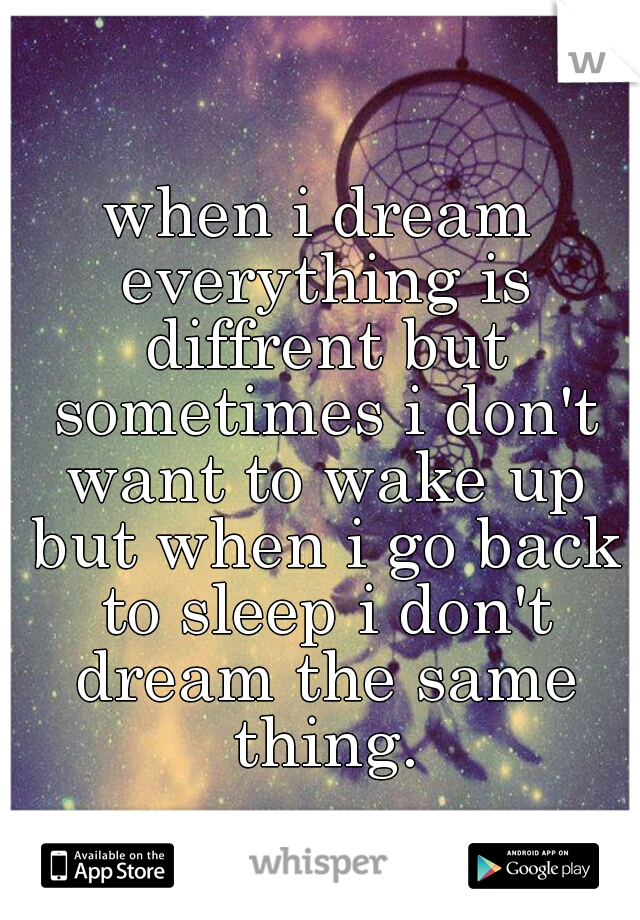 when i dream everything is diffrent but sometimes i don't want to wake up but when i go back to sleep i don't dream the same thing.