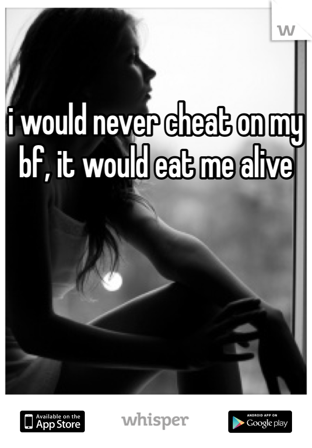 i would never cheat on my bf, it would eat me alive
