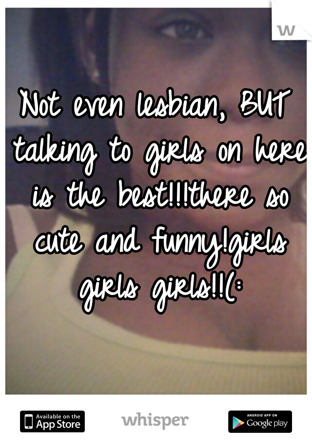 Not even lesbian, BUT talking to girls on here is the best!!!there so cute and funny!girls girls girls!!(: