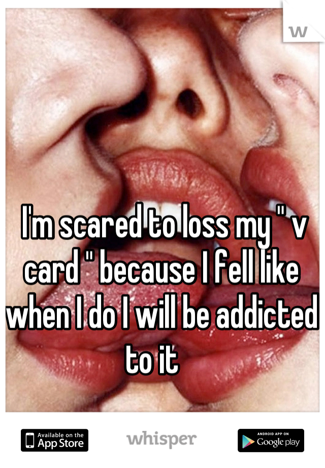  I'm scared to loss my " v card " because I fell like when I do I will be addicted to it   