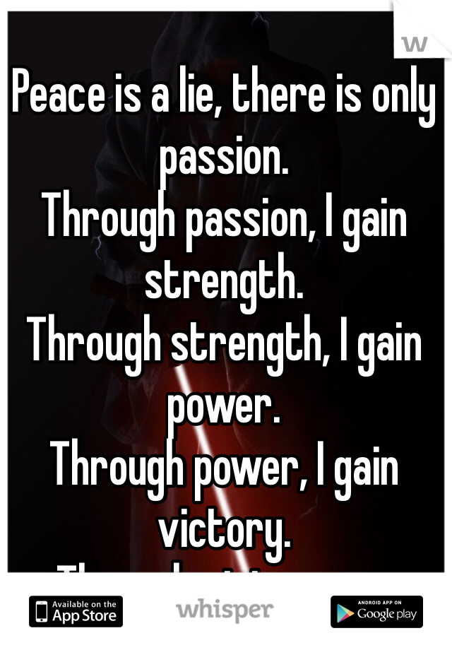 
Peace is a lie, there is only passion.
Through passion, I gain strength.
Through strength, I gain power.
Through power, I gain victory.
Through victory, my chains are broken.
The Force shall free me.