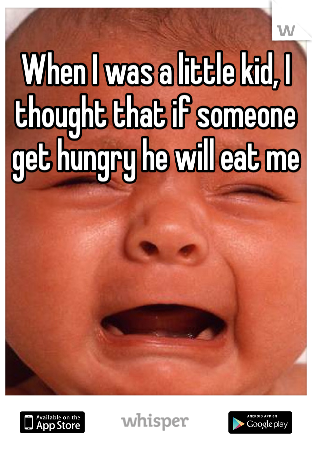 When I was a little kid, I thought that if someone get hungry he will eat me