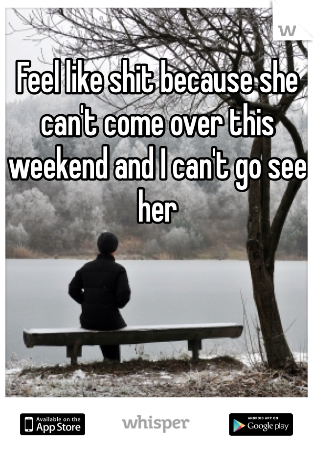 Feel like shit because she can't come over this weekend and I can't go see her