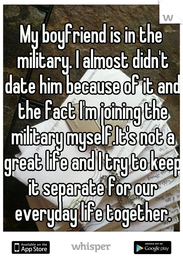 My boyfriend is in the military. I almost didn't date him because of it and the fact I'm joining the military myself.It's not a great life and I try to keep it separate for our everyday life together.