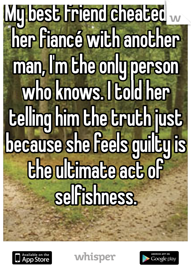My best friend cheated on her fiancé with another man, I'm the only person who knows. I told her telling him the truth just 
because she feels guilty is the ultimate act of selfishness.
