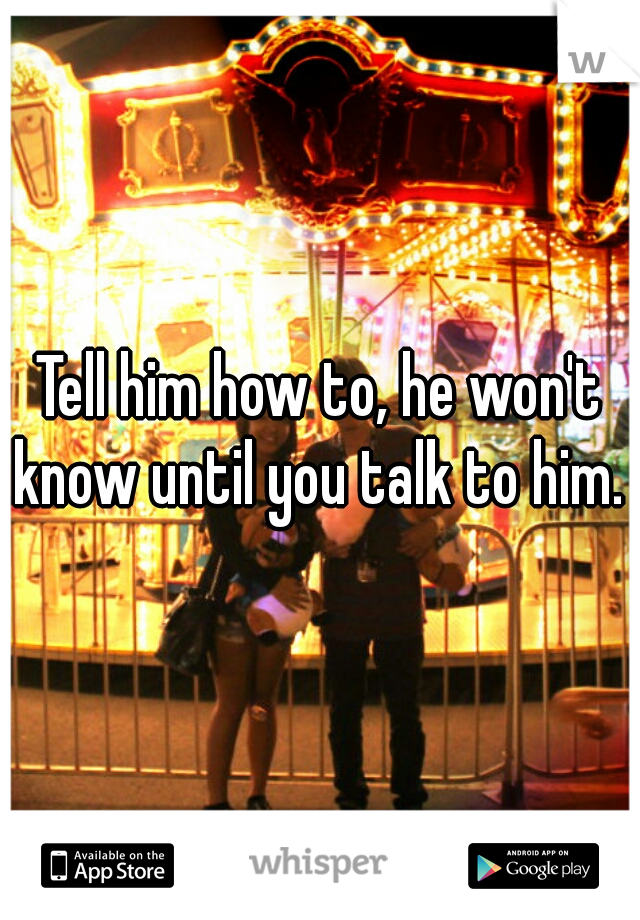 Tell him how to, he won't know until you talk to him. 