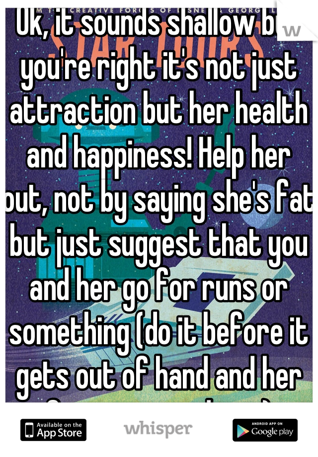 Ok, it sounds shallow but you're right it's not just attraction but her health and happiness! Help her out, not by saying she's fat but just suggest that you and her go for runs or something (do it before it gets out of hand and her fitness goes down)