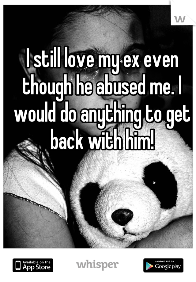 I still love my ex even though he abused me. I would do anything to get back with him!
