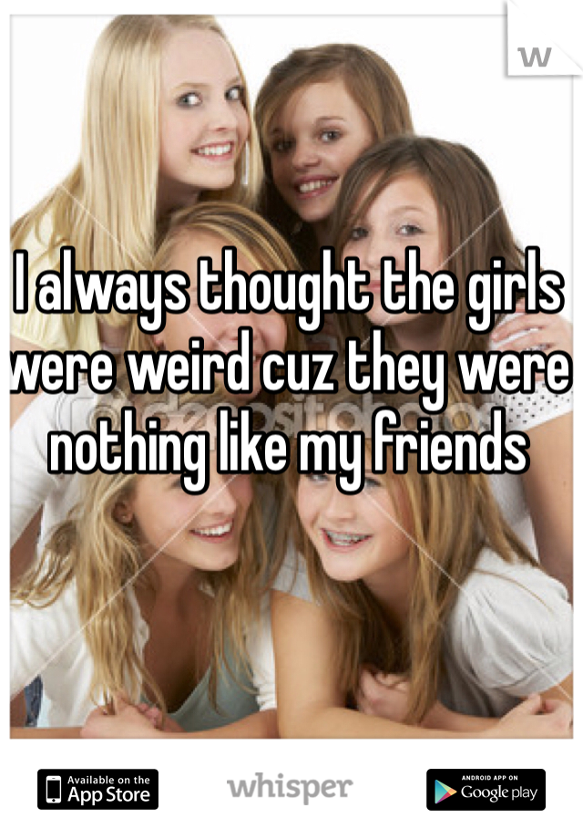 I always thought the girls were weird cuz they were nothing like my friends