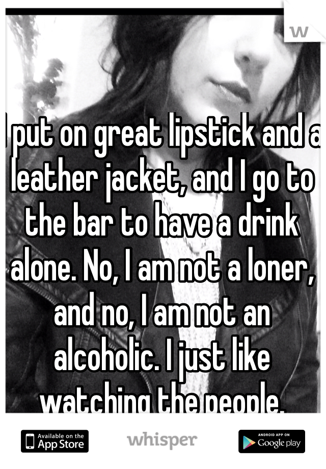 I put on great lipstick and a leather jacket, and I go to the bar to have a drink alone. No, I am not a loner, and no, I am not an alcoholic. I just like watching the people. 