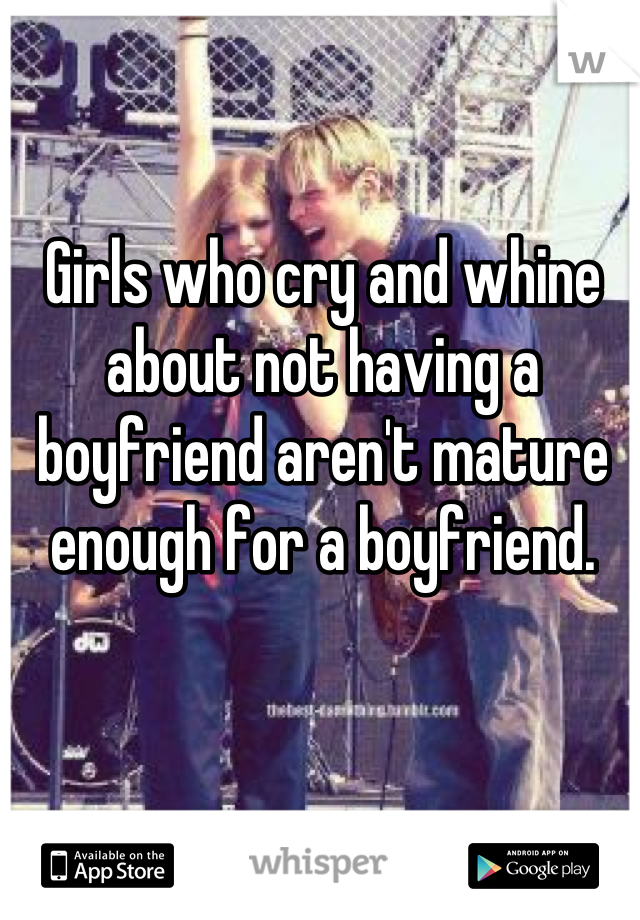 Girls who cry and whine about not having a boyfriend aren't mature enough for a boyfriend.