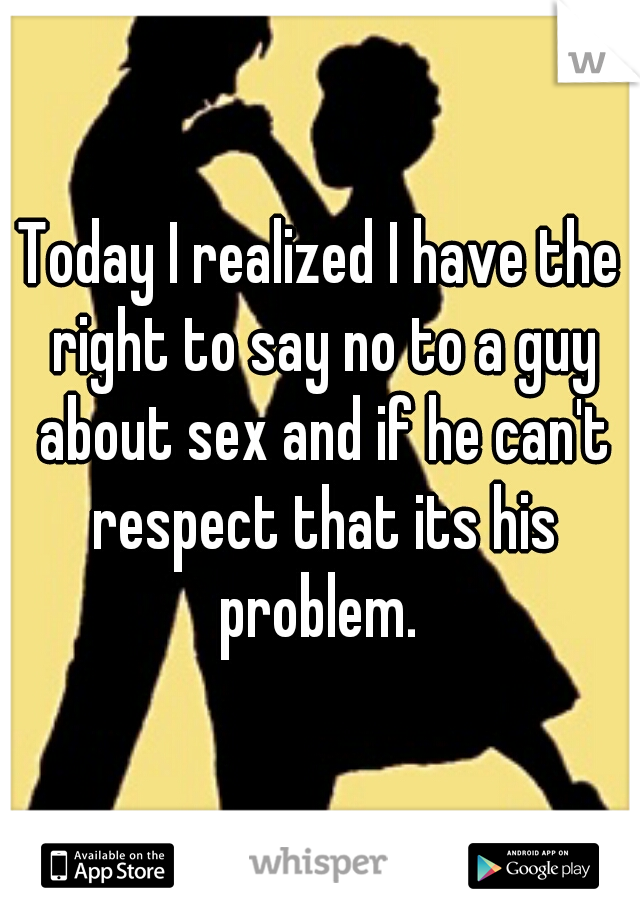 Today I realized I have the right to say no to a guy about sex and if he can't respect that its his problem. 