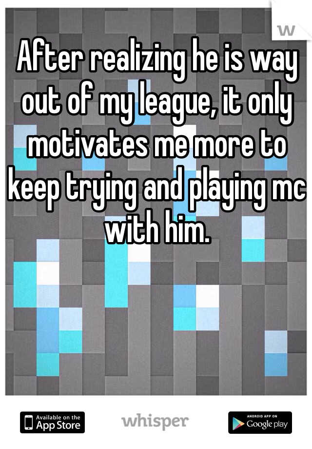 After realizing he is way out of my league, it only motivates me more to keep trying and playing mc with him.