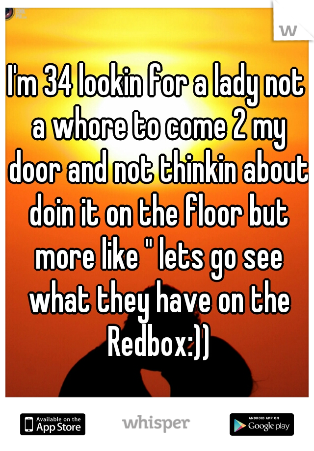 I'm 34 lookin for a lady not a whore to come 2 my door and not thinkin about doin it on the floor but more like " lets go see what they have on the Redbox:))