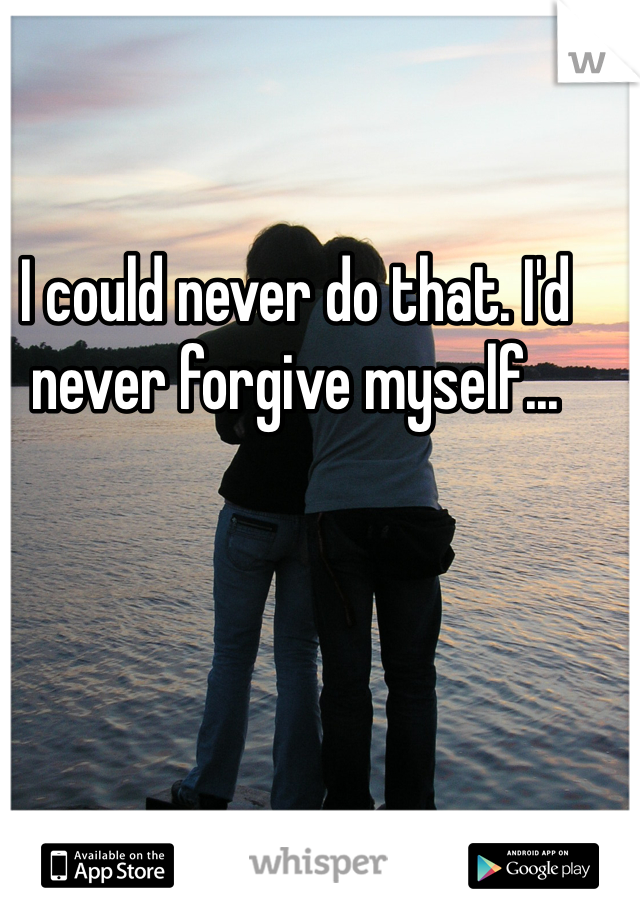 I could never do that. I'd never forgive myself...