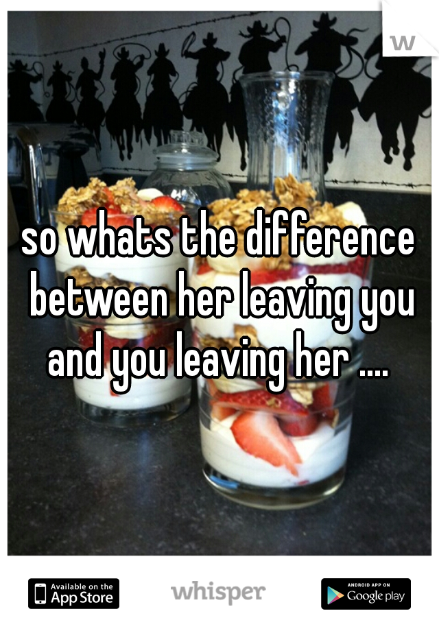 so whats the difference between her leaving you and you leaving her .... 