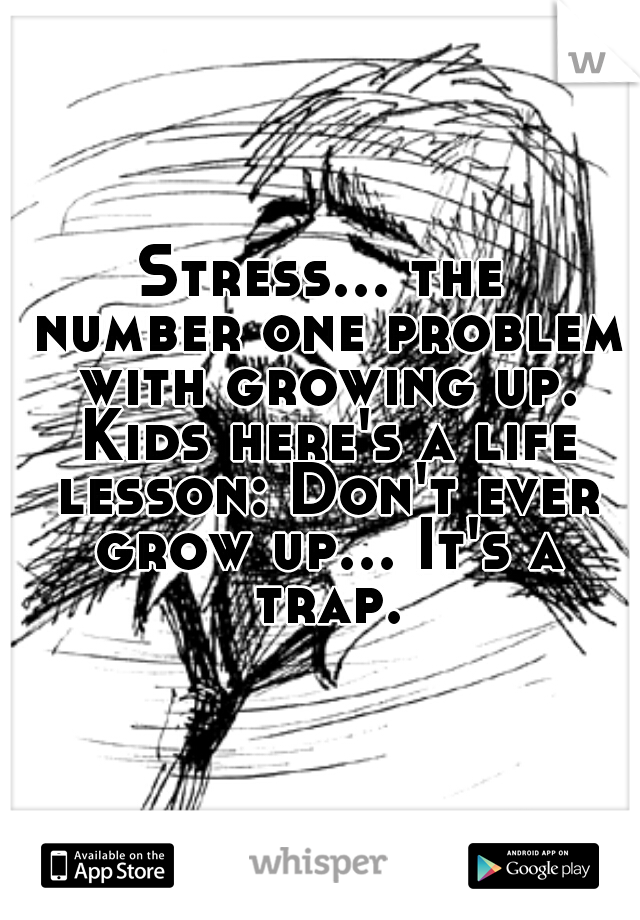 Stress... the number one problem with growing up. Kids here's a life lesson: Don't ever grow up... It's a trap.

