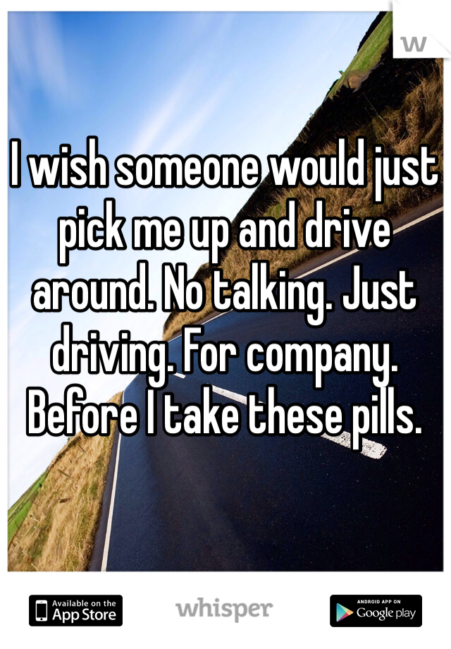 I wish someone would just pick me up and drive around. No talking. Just driving. For company. Before I take these pills. 