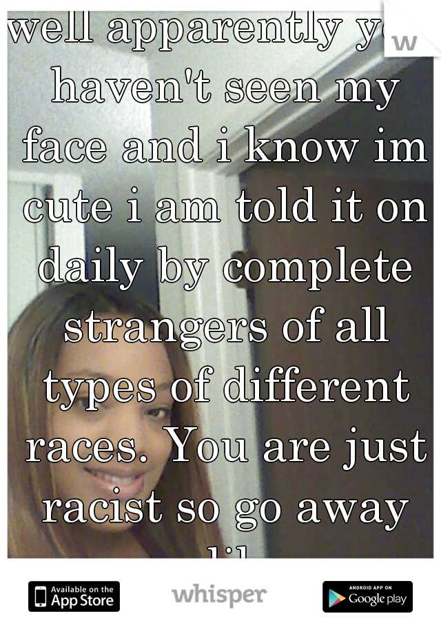 well apparently you haven't seen my face and i know im cute i am told it on daily by complete strangers of all types of different races. You are just racist so go away no one likes you (yea that me)
