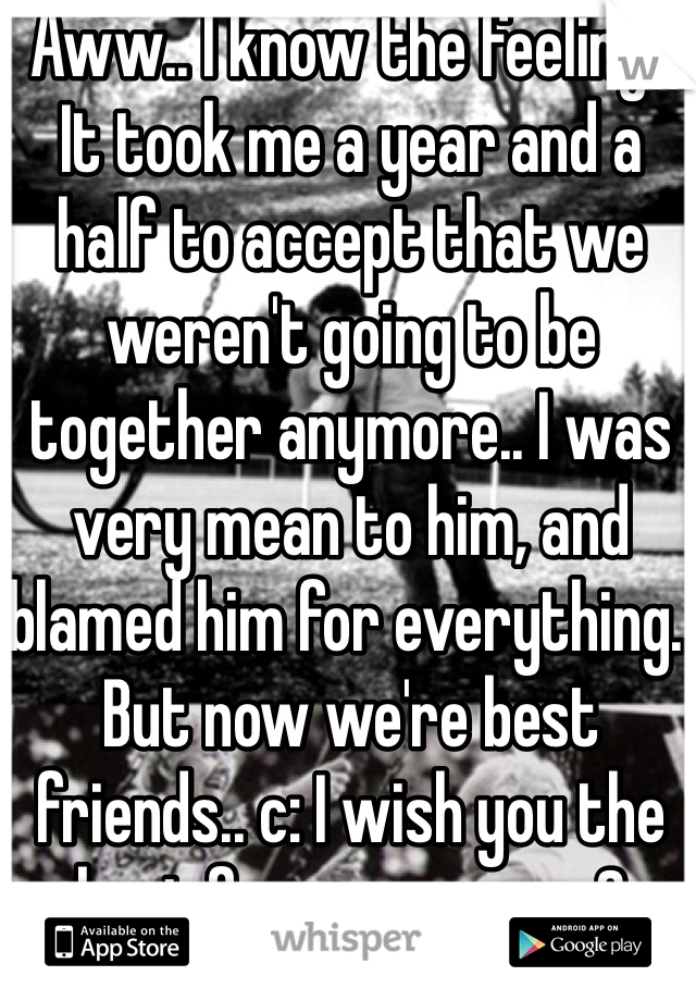 Aww.. I know the feeling.. It took me a year and a half to accept that we weren't going to be together anymore.. I was very mean to him, and blamed him for everything.. But now we're best friends.. c: I wish you the best for you guys.. <3
