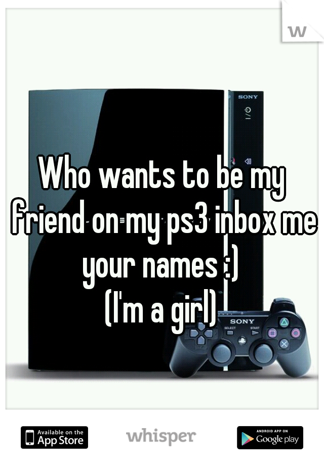 Who wants to be my friend on my ps3 inbox me your names :) 
(I'm a girl)