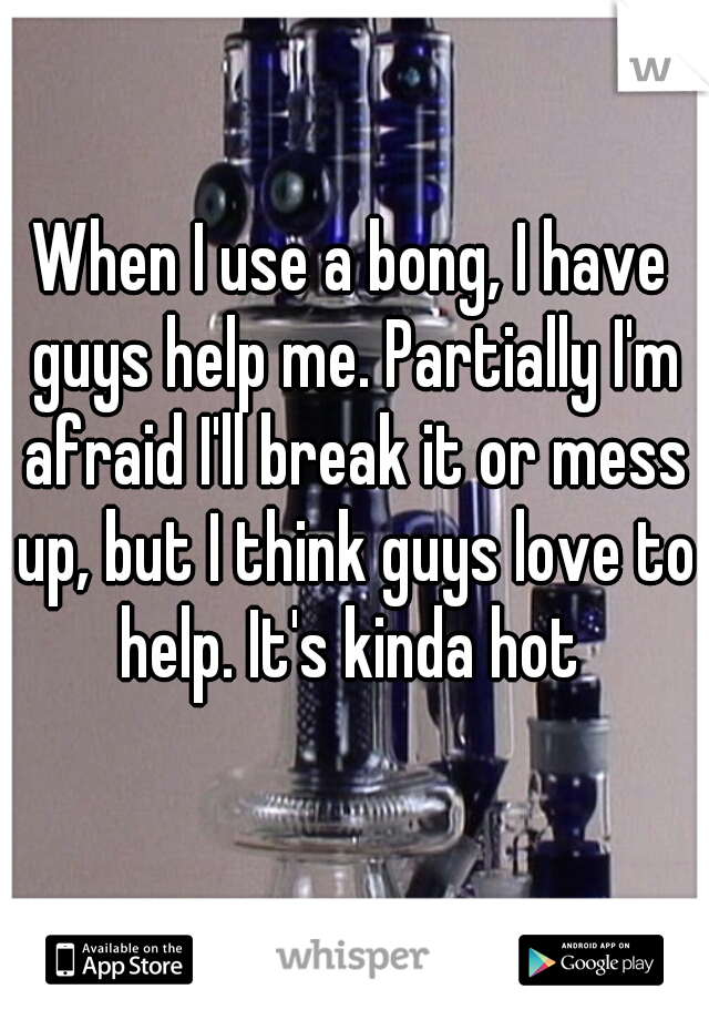 When I use a bong, I have guys help me. Partially I'm afraid I'll break it or mess up, but I think guys love to help. It's kinda hot 