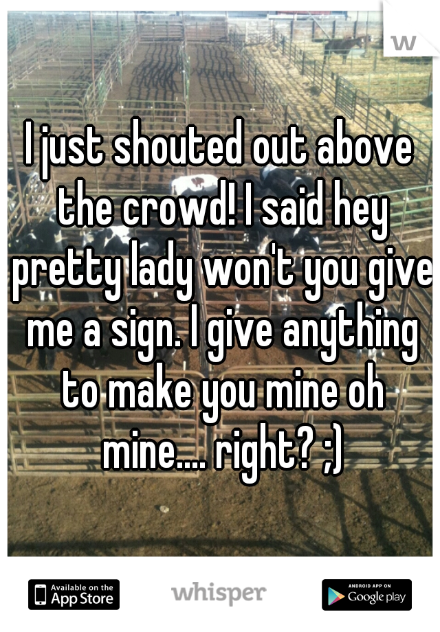 I just shouted out above the crowd! I said hey pretty lady won't you give me a sign. I give anything to make you mine oh mine.... right? ;)
