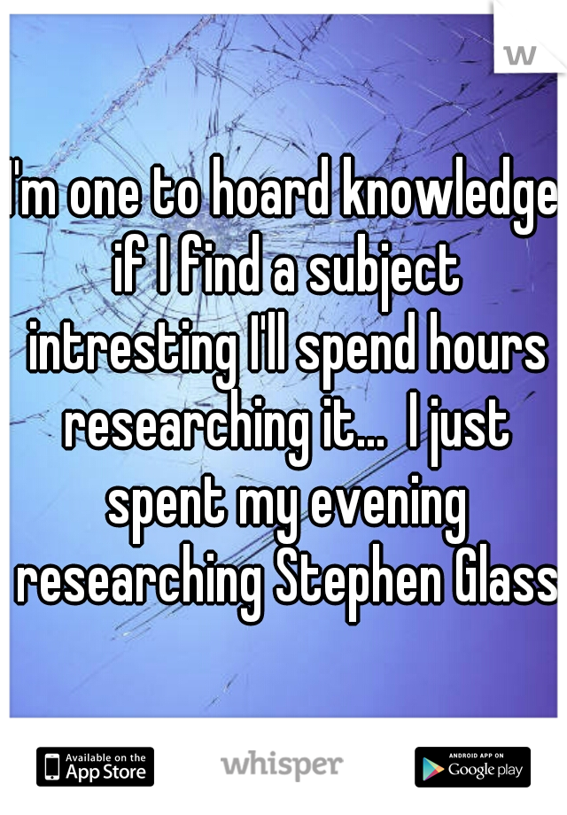 I'm one to hoard knowledge if I find a subject intresting I'll spend hours researching it...  I just spent my evening researching Stephen Glass
