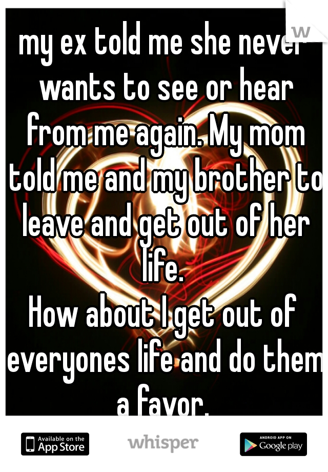 my ex told me she never wants to see or hear from me again. My mom told me and my brother to leave and get out of her life. 
How about I get out of everyones life and do them a favor. 