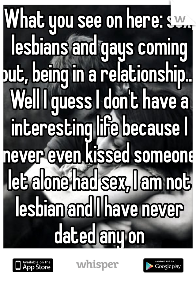 What you see on here: sex, lesbians and gays coming out, being in a relationship... Well I guess I don't have a interesting life because I never even kissed someone let alone had sex, I am not lesbian and I have never  dated any on