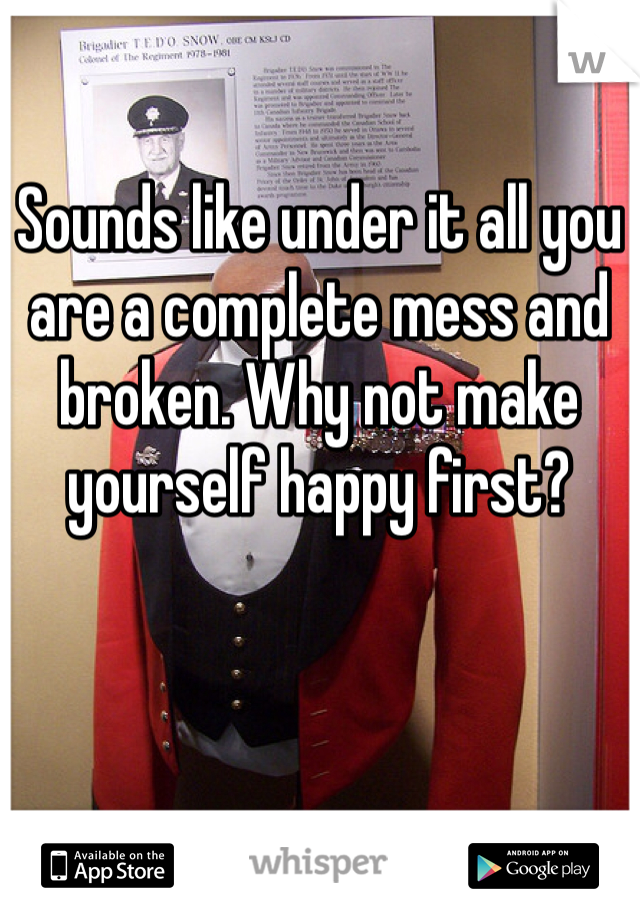 Sounds like under it all you are a complete mess and broken. Why not make yourself happy first?