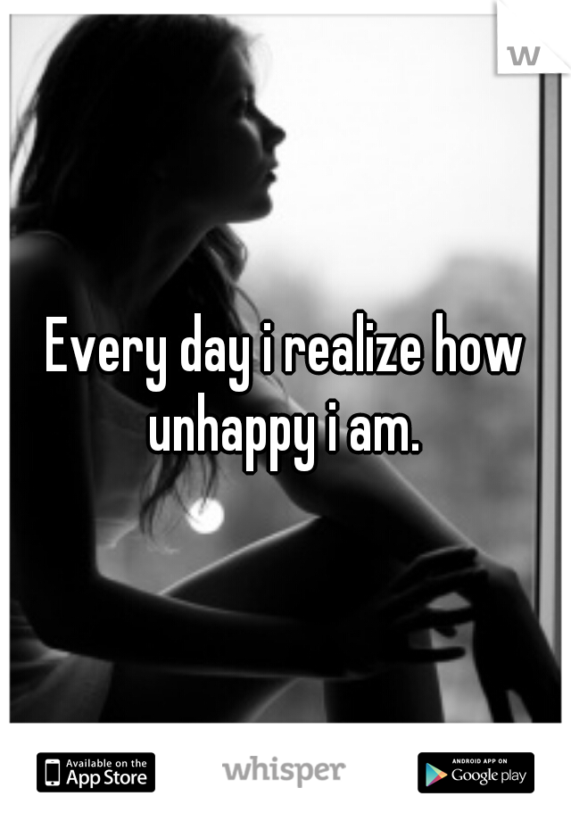 Every day i realize how unhappy i am. 
