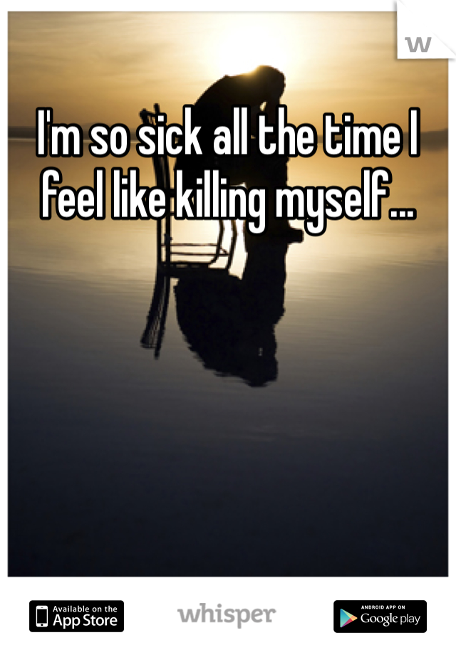 I'm so sick all the time I feel like killing myself...