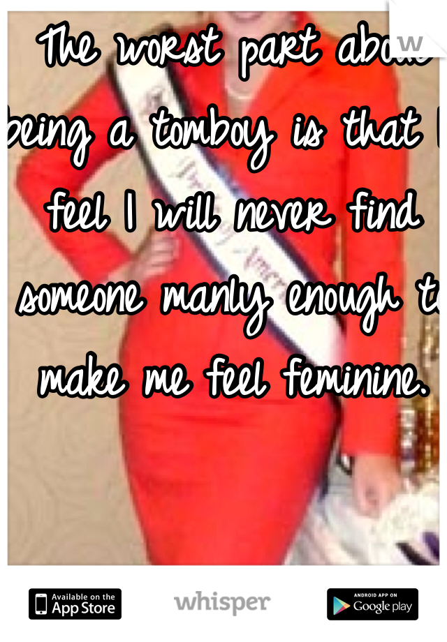 The worst part about being a tomboy is that I feel I will never find someone manly enough to make me feel feminine.  