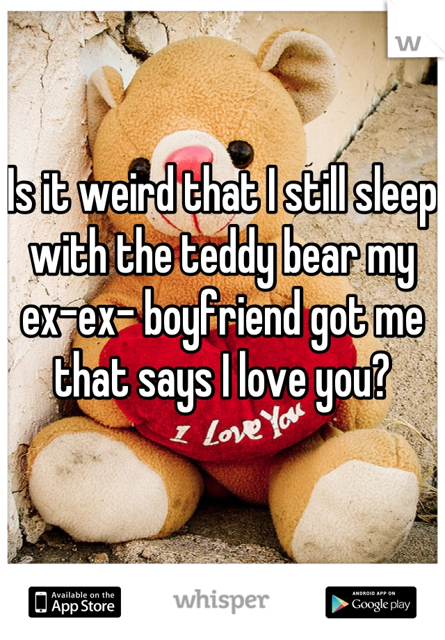 Is it weird that I still sleep with the teddy bear my ex-ex- boyfriend got me that says I love you?