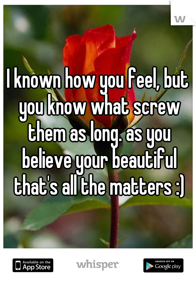 I known how you feel, but you know what screw them as long. as you believe your beautiful that's all the matters :)