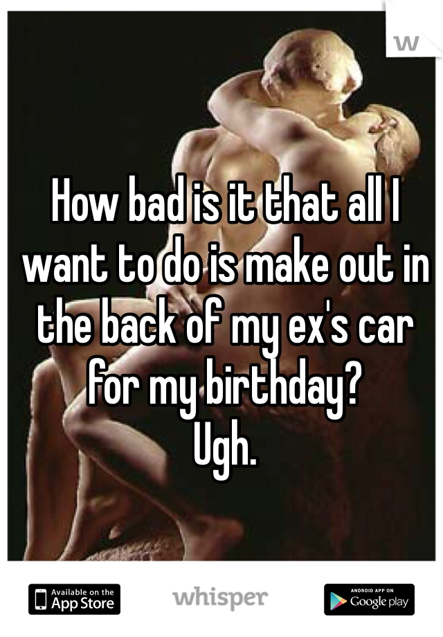 How bad is it that all I want to do is make out in the back of my ex's car for my birthday? 
Ugh. 