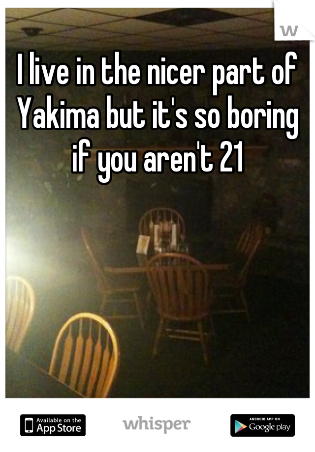 I live in the nicer part of Yakima but it's so boring if you aren't 21