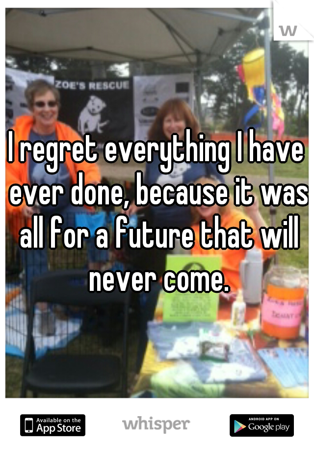 I regret everything I have ever done, because it was all for a future that will never come.