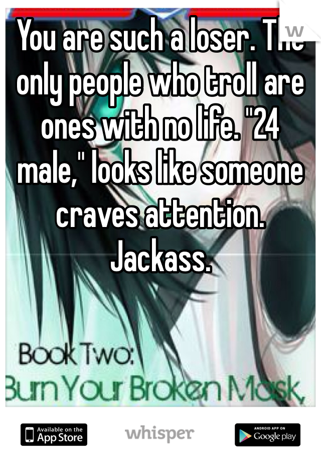 You are such a loser. The only people who troll are ones with no life. "24 male," looks like someone craves attention. Jackass. 