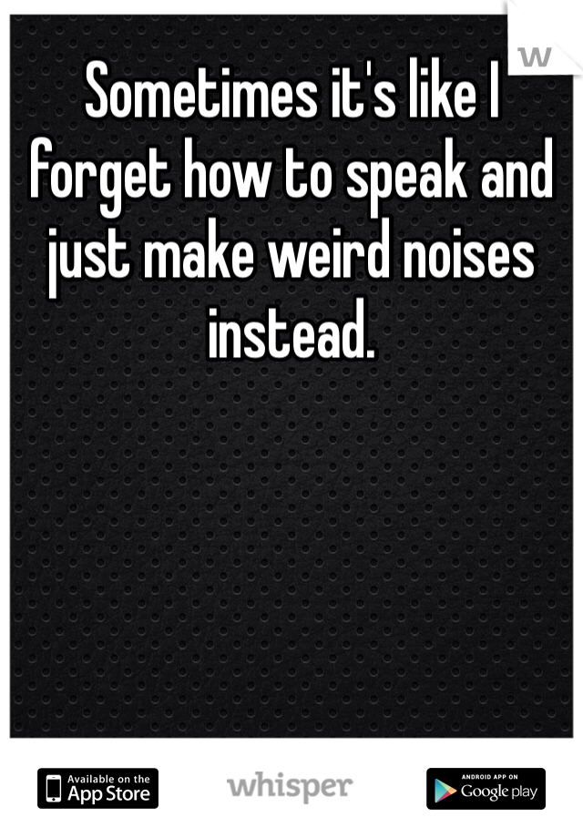 Sometimes it's like I forget how to speak and just make weird noises instead. 