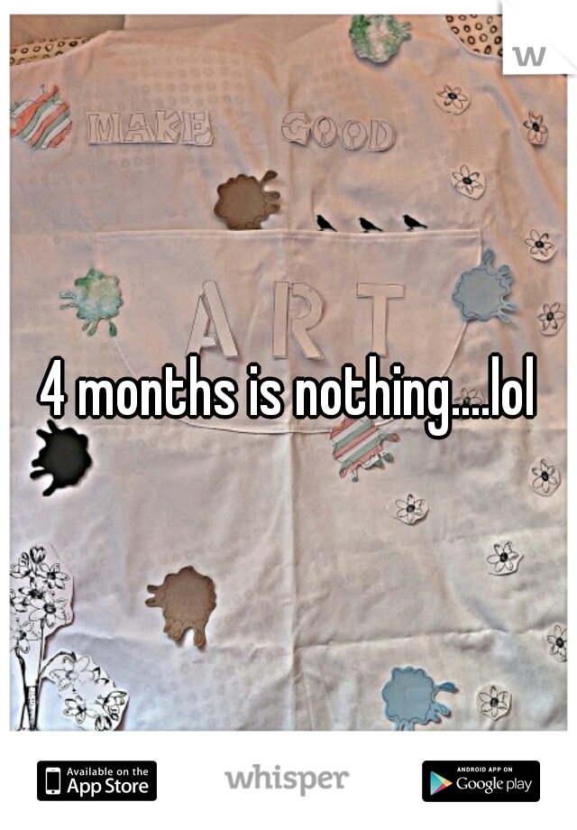 4 months is nothing....lol